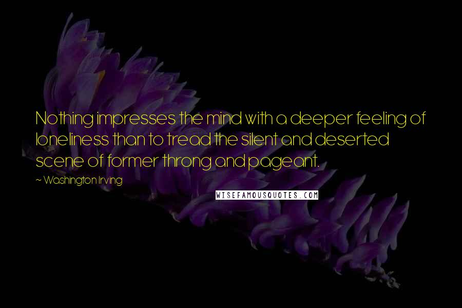 Washington Irving Quotes: Nothing impresses the mind with a deeper feeling of loneliness than to tread the silent and deserted scene of former throng and pageant.