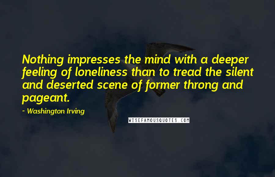 Washington Irving Quotes: Nothing impresses the mind with a deeper feeling of loneliness than to tread the silent and deserted scene of former throng and pageant.
