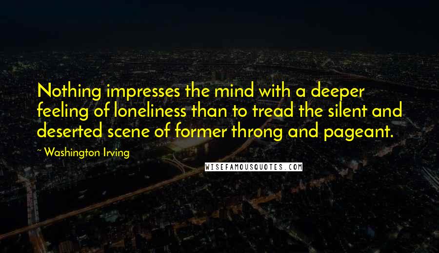 Washington Irving Quotes: Nothing impresses the mind with a deeper feeling of loneliness than to tread the silent and deserted scene of former throng and pageant.