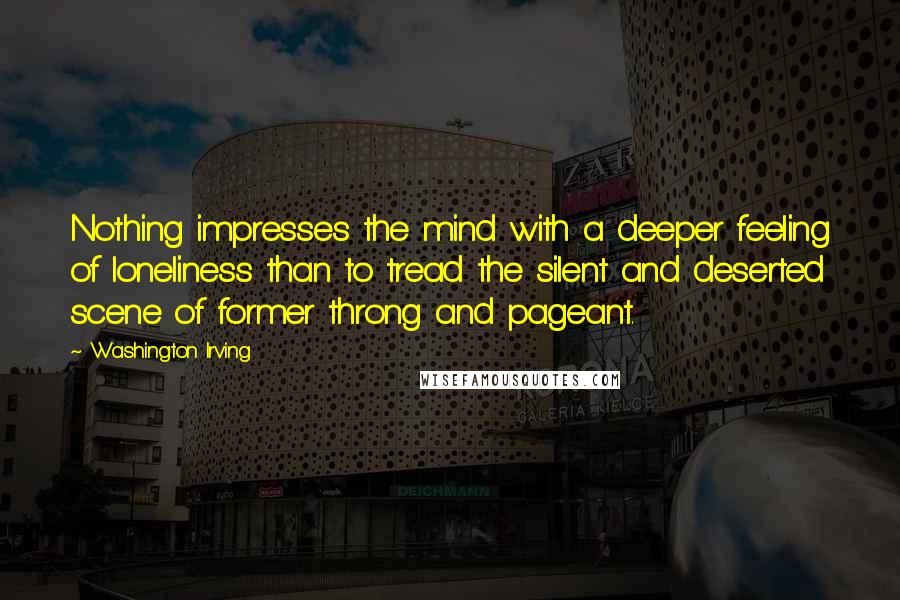 Washington Irving Quotes: Nothing impresses the mind with a deeper feeling of loneliness than to tread the silent and deserted scene of former throng and pageant.