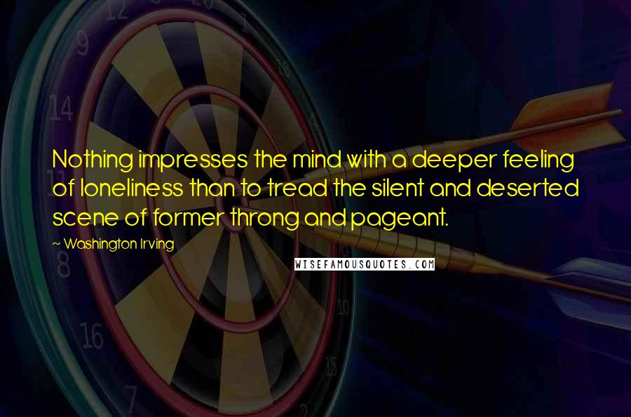 Washington Irving Quotes: Nothing impresses the mind with a deeper feeling of loneliness than to tread the silent and deserted scene of former throng and pageant.