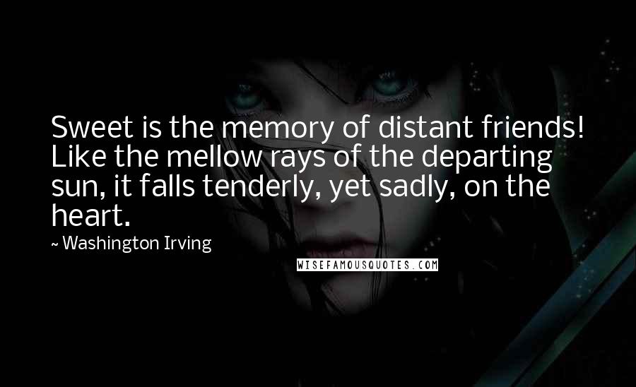 Washington Irving Quotes: Sweet is the memory of distant friends! Like the mellow rays of the departing sun, it falls tenderly, yet sadly, on the heart.