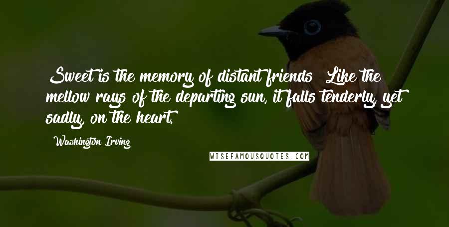 Washington Irving Quotes: Sweet is the memory of distant friends! Like the mellow rays of the departing sun, it falls tenderly, yet sadly, on the heart.