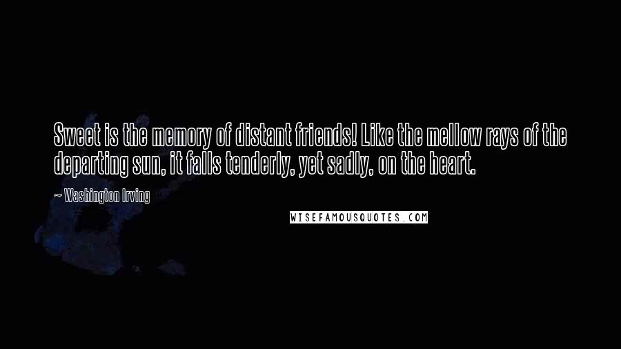 Washington Irving Quotes: Sweet is the memory of distant friends! Like the mellow rays of the departing sun, it falls tenderly, yet sadly, on the heart.