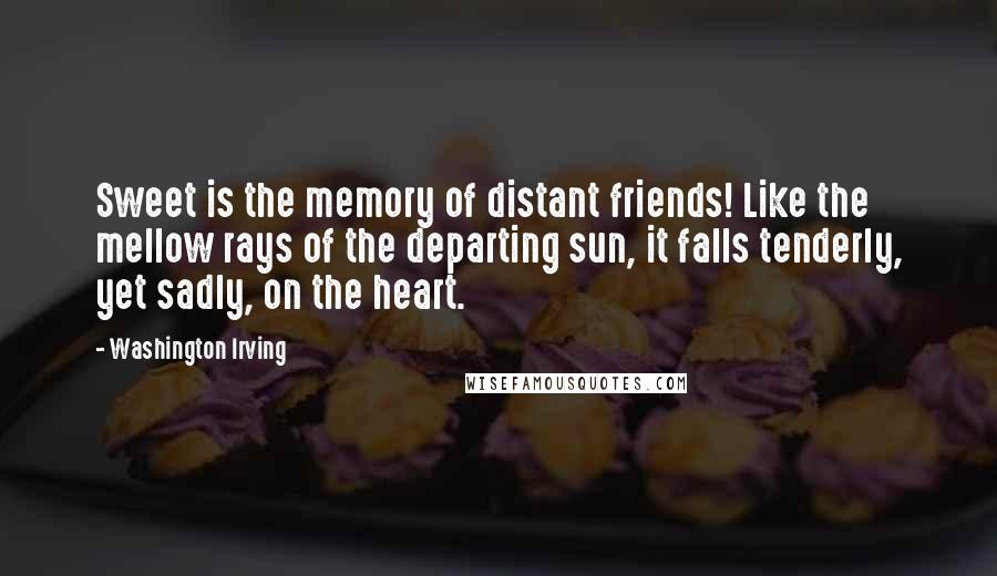 Washington Irving Quotes: Sweet is the memory of distant friends! Like the mellow rays of the departing sun, it falls tenderly, yet sadly, on the heart.