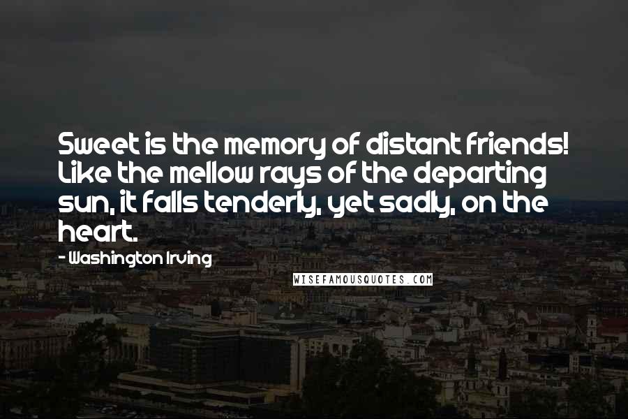 Washington Irving Quotes: Sweet is the memory of distant friends! Like the mellow rays of the departing sun, it falls tenderly, yet sadly, on the heart.