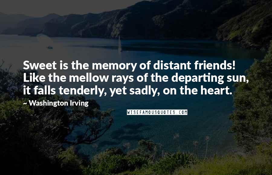 Washington Irving Quotes: Sweet is the memory of distant friends! Like the mellow rays of the departing sun, it falls tenderly, yet sadly, on the heart.