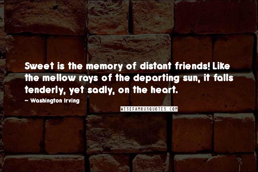 Washington Irving Quotes: Sweet is the memory of distant friends! Like the mellow rays of the departing sun, it falls tenderly, yet sadly, on the heart.