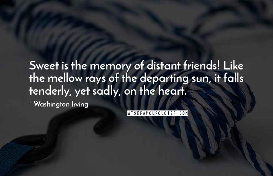 Washington Irving Quotes: Sweet is the memory of distant friends! Like the mellow rays of the departing sun, it falls tenderly, yet sadly, on the heart.