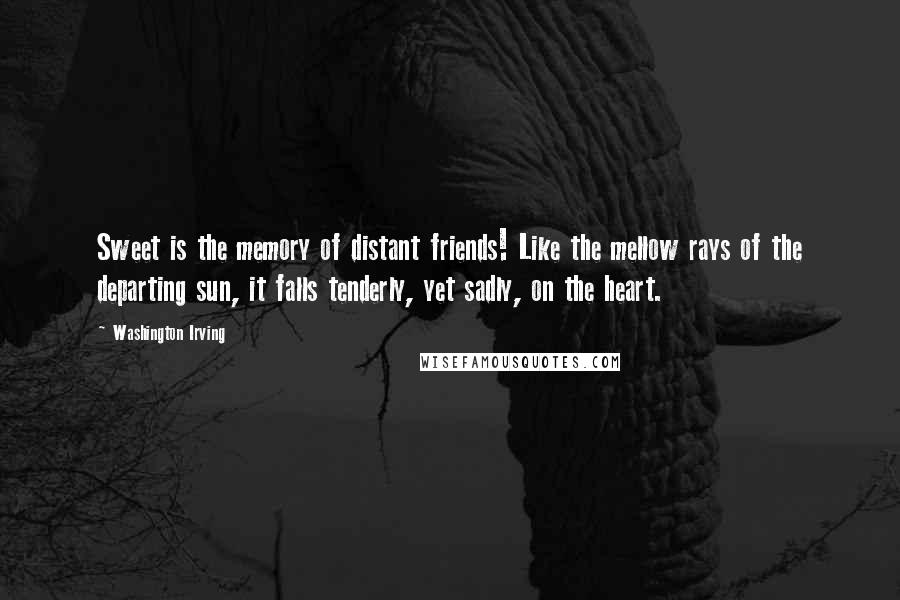 Washington Irving Quotes: Sweet is the memory of distant friends! Like the mellow rays of the departing sun, it falls tenderly, yet sadly, on the heart.