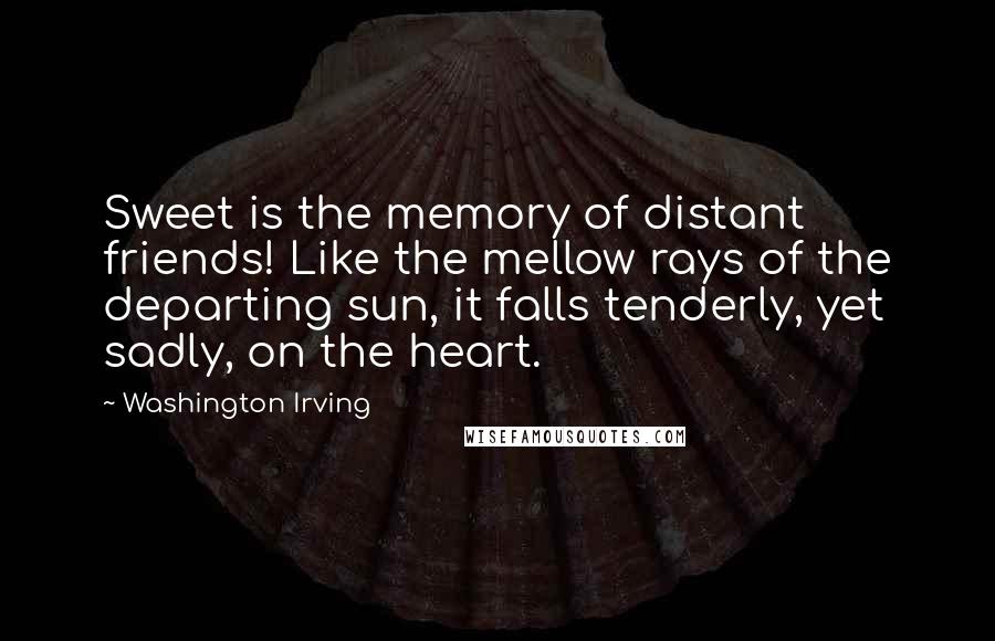 Washington Irving Quotes: Sweet is the memory of distant friends! Like the mellow rays of the departing sun, it falls tenderly, yet sadly, on the heart.