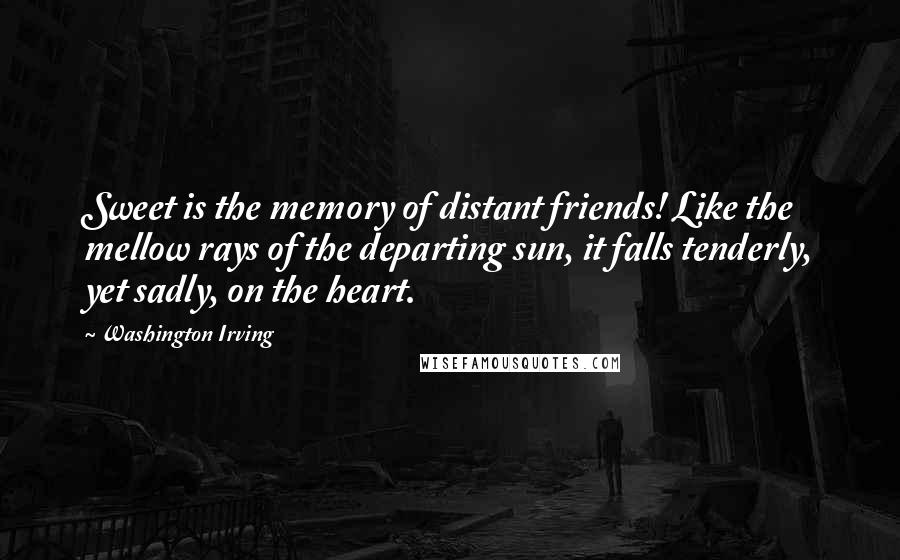 Washington Irving Quotes: Sweet is the memory of distant friends! Like the mellow rays of the departing sun, it falls tenderly, yet sadly, on the heart.