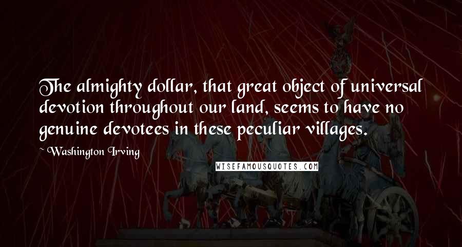 Washington Irving Quotes: The almighty dollar, that great object of universal devotion throughout our land, seems to have no genuine devotees in these peculiar villages.