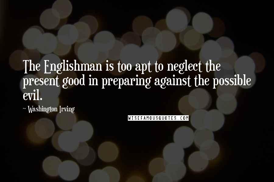 Washington Irving Quotes: The Englishman is too apt to neglect the present good in preparing against the possible evil.