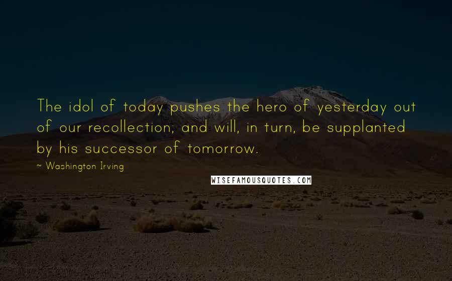 Washington Irving Quotes: The idol of today pushes the hero of yesterday out of our recollection; and will, in turn, be supplanted by his successor of tomorrow.