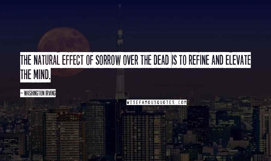 Washington Irving Quotes: The natural effect of sorrow over the dead is to refine and elevate the mind.