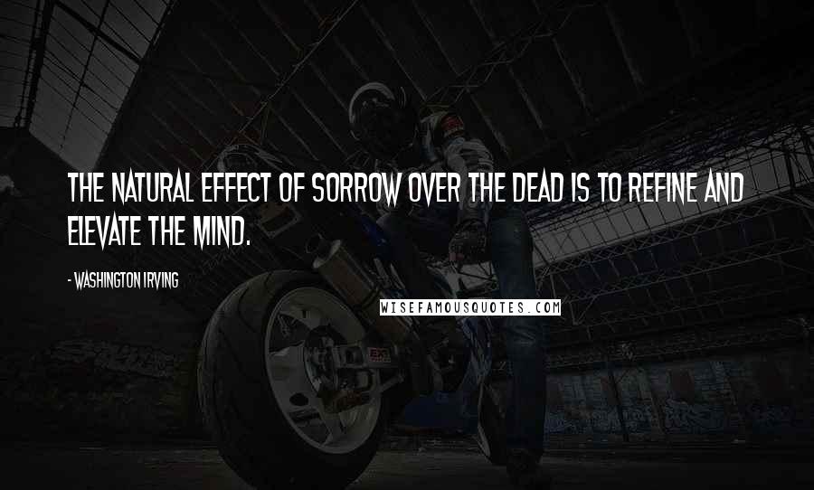 Washington Irving Quotes: The natural effect of sorrow over the dead is to refine and elevate the mind.