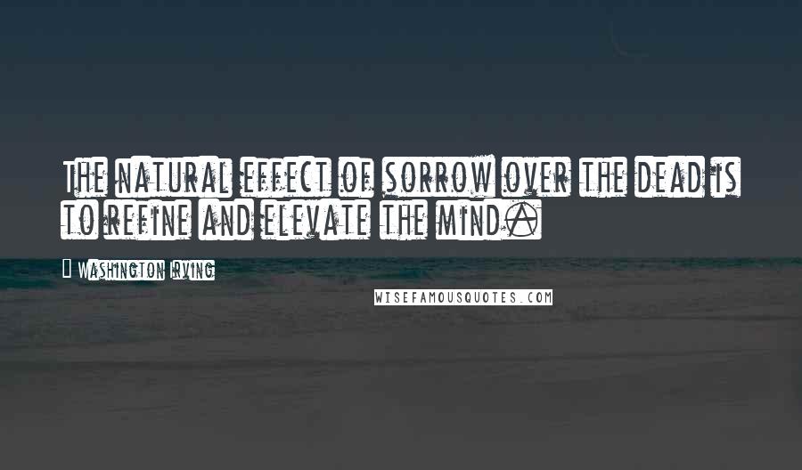 Washington Irving Quotes: The natural effect of sorrow over the dead is to refine and elevate the mind.