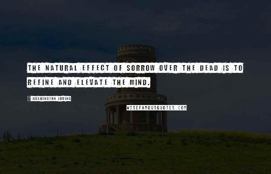 Washington Irving Quotes: The natural effect of sorrow over the dead is to refine and elevate the mind.