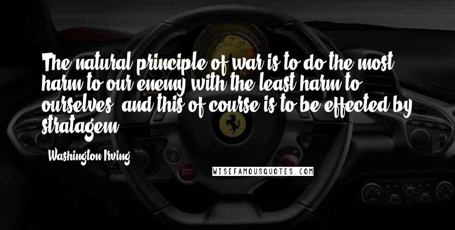 Washington Irving Quotes: The natural principle of war is to do the most harm to our enemy with the least harm to ourselves; and this of course is to be effected by stratagem.