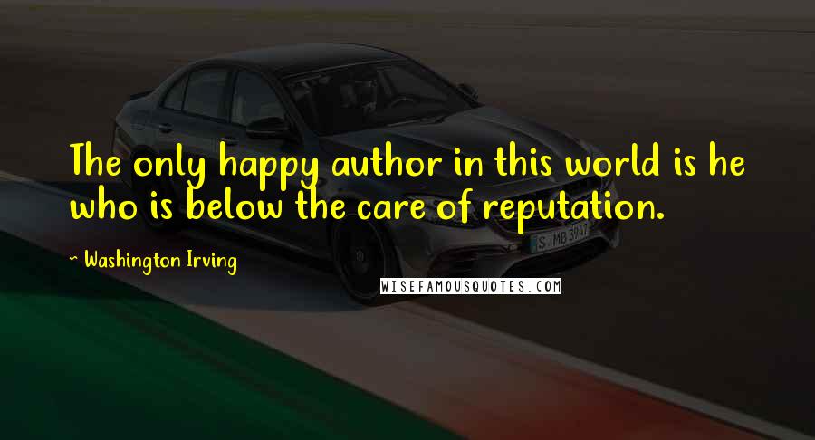 Washington Irving Quotes: The only happy author in this world is he who is below the care of reputation.