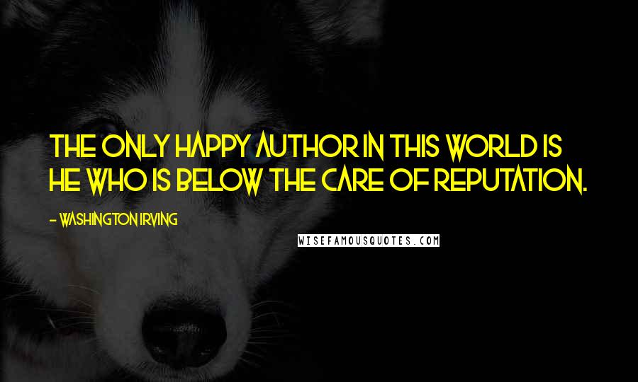 Washington Irving Quotes: The only happy author in this world is he who is below the care of reputation.