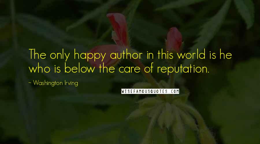 Washington Irving Quotes: The only happy author in this world is he who is below the care of reputation.