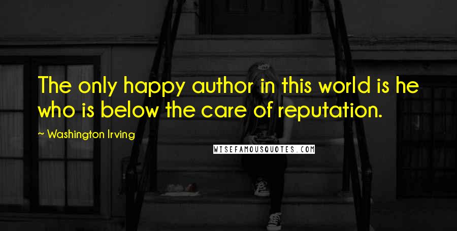 Washington Irving Quotes: The only happy author in this world is he who is below the care of reputation.