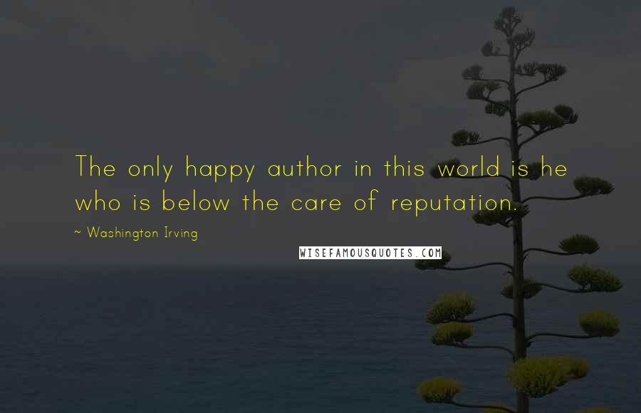 Washington Irving Quotes: The only happy author in this world is he who is below the care of reputation.