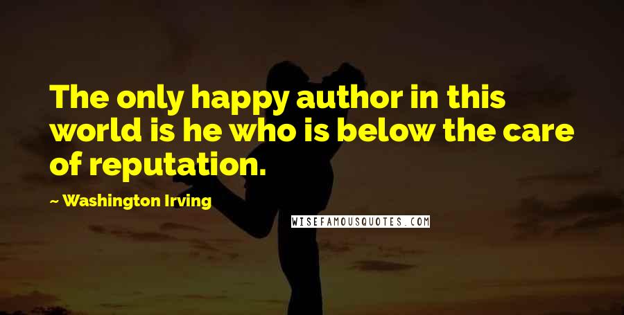 Washington Irving Quotes: The only happy author in this world is he who is below the care of reputation.