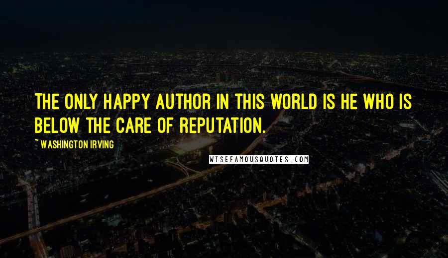 Washington Irving Quotes: The only happy author in this world is he who is below the care of reputation.