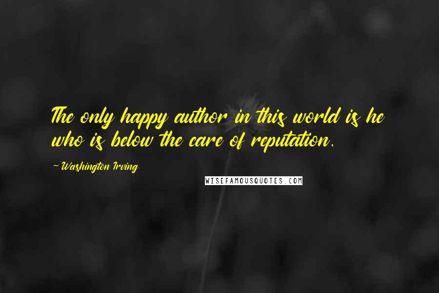 Washington Irving Quotes: The only happy author in this world is he who is below the care of reputation.