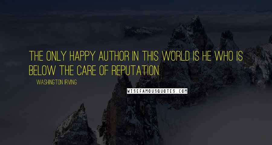 Washington Irving Quotes: The only happy author in this world is he who is below the care of reputation.