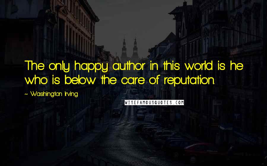 Washington Irving Quotes: The only happy author in this world is he who is below the care of reputation.