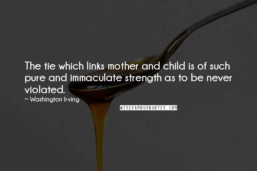 Washington Irving Quotes: The tie which links mother and child is of such pure and immaculate strength as to be never violated.