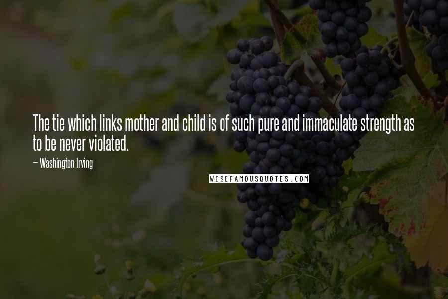 Washington Irving Quotes: The tie which links mother and child is of such pure and immaculate strength as to be never violated.
