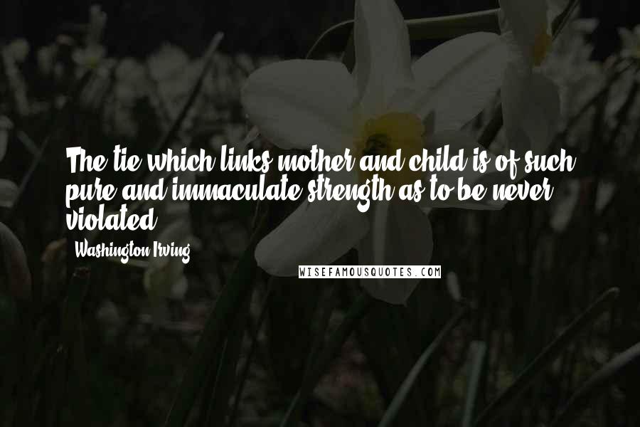 Washington Irving Quotes: The tie which links mother and child is of such pure and immaculate strength as to be never violated.