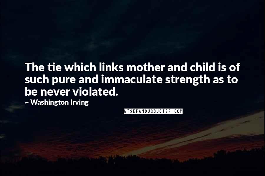 Washington Irving Quotes: The tie which links mother and child is of such pure and immaculate strength as to be never violated.