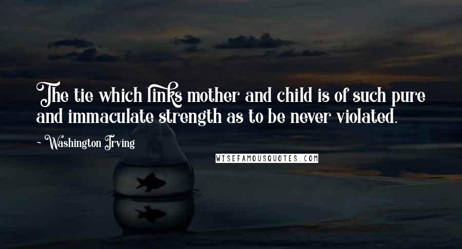 Washington Irving Quotes: The tie which links mother and child is of such pure and immaculate strength as to be never violated.