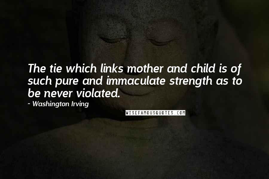 Washington Irving Quotes: The tie which links mother and child is of such pure and immaculate strength as to be never violated.