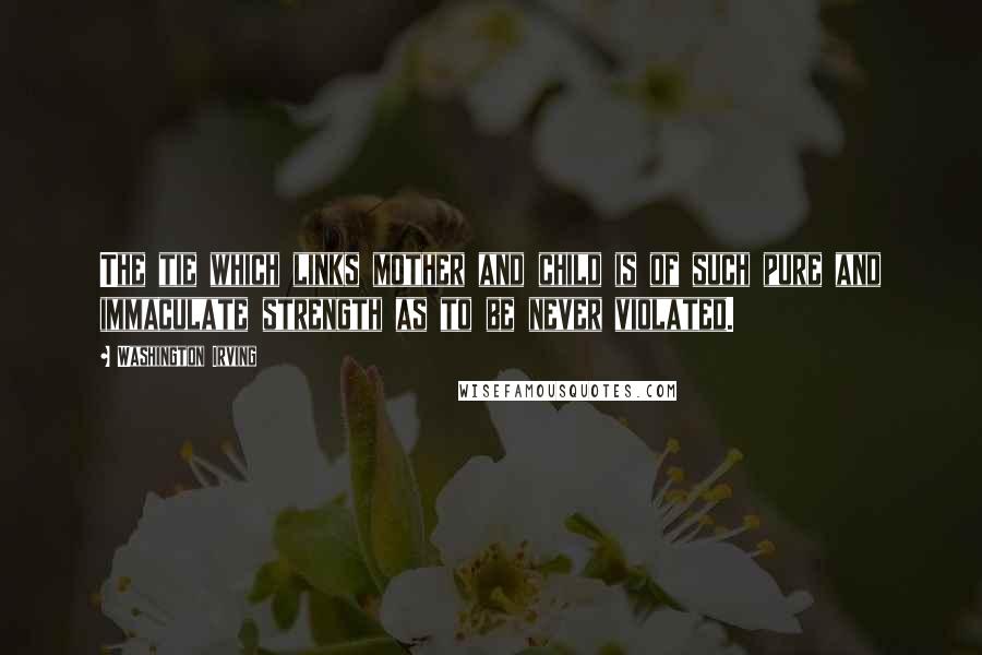 Washington Irving Quotes: The tie which links mother and child is of such pure and immaculate strength as to be never violated.