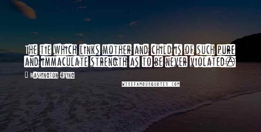 Washington Irving Quotes: The tie which links mother and child is of such pure and immaculate strength as to be never violated.