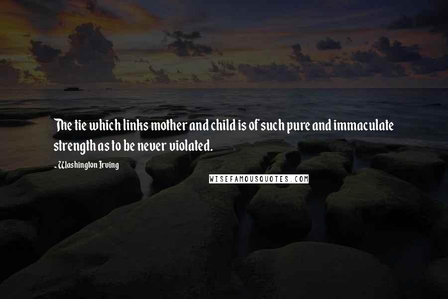 Washington Irving Quotes: The tie which links mother and child is of such pure and immaculate strength as to be never violated.