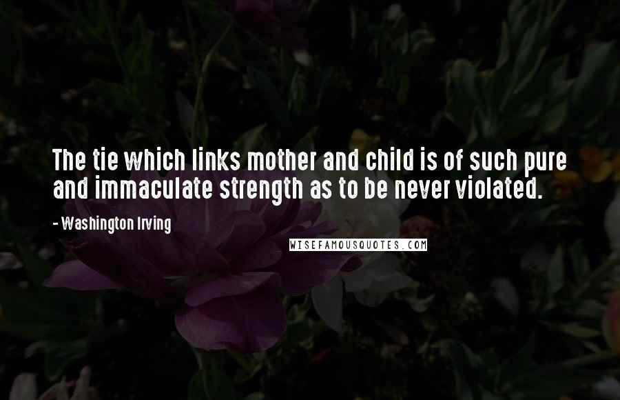 Washington Irving Quotes: The tie which links mother and child is of such pure and immaculate strength as to be never violated.