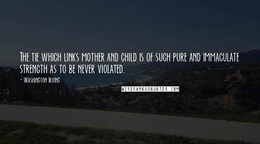 Washington Irving Quotes: The tie which links mother and child is of such pure and immaculate strength as to be never violated.