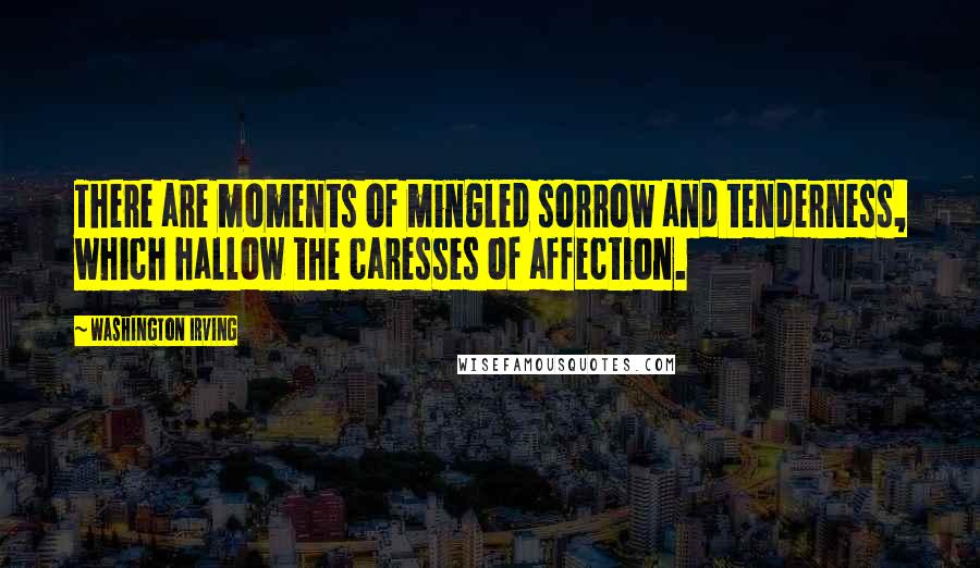 Washington Irving Quotes: There are moments of mingled sorrow and tenderness, which hallow the caresses of affection.