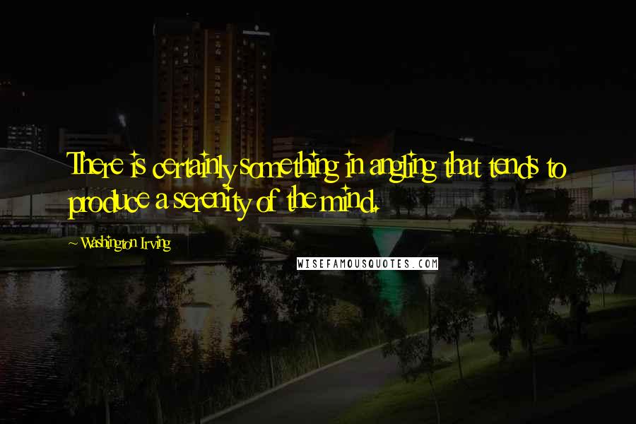 Washington Irving Quotes: There is certainly something in angling that tends to produce a serenity of the mind.