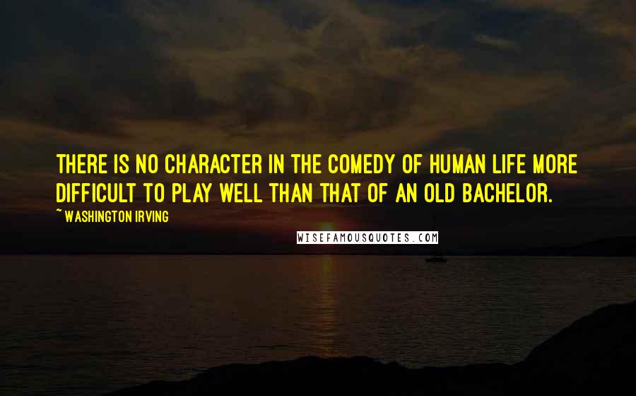 Washington Irving Quotes: There is no character in the comedy of human life more difficult to play well than that of an old bachelor.