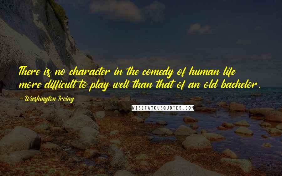 Washington Irving Quotes: There is no character in the comedy of human life more difficult to play well than that of an old bachelor.