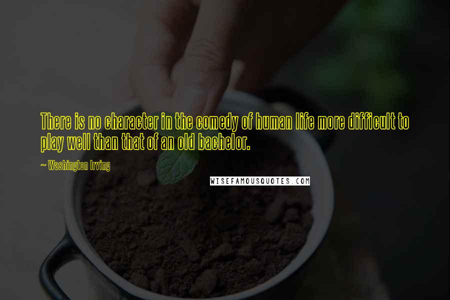 Washington Irving Quotes: There is no character in the comedy of human life more difficult to play well than that of an old bachelor.